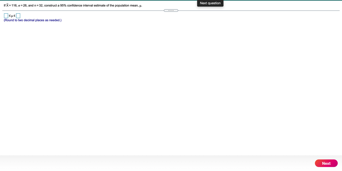 Next question
If X = 116, o = 26, and n = 32, construct a 95% confidence interval estimate of the population mean, u.
.....
Sus
(Round to two decimal places as needed.)
Next
