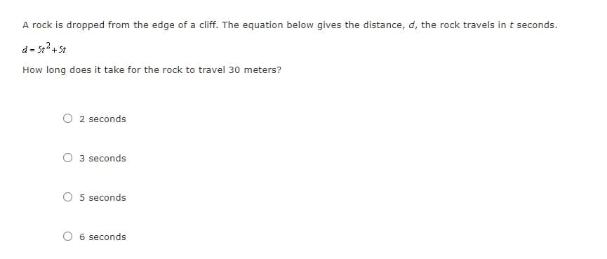 A rock is dropped from the edge of a cliff. The equation below gives the distance, d, the rock travels in t seconds.
d = 5t2+ 5t
How long does it take for the rock to travel 30 meters?
2 seconds
3 seconds
5 seconds
6 seconds
