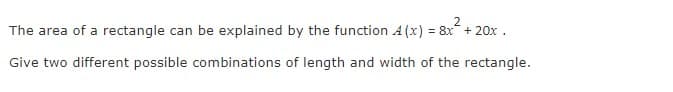 The area of a rectangle can be explained by the function A (x) = 8x + 20x .
Give two different possible combinations of length and width of the rectangle.
