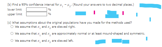 (b) Find a 95% confidence interval for μ-μ₂. (Round your answers to two decimal places.)
lower limit
upper limit
%
%
(c) What assumptions about the original populations have you made for the methods used?
○ We assume that x₁
and x, are skewed right.
○ We assume that x and x, are approximately normal or at least mound-shaped and symmetric.
1
We assume that x, and x, are skewed left.