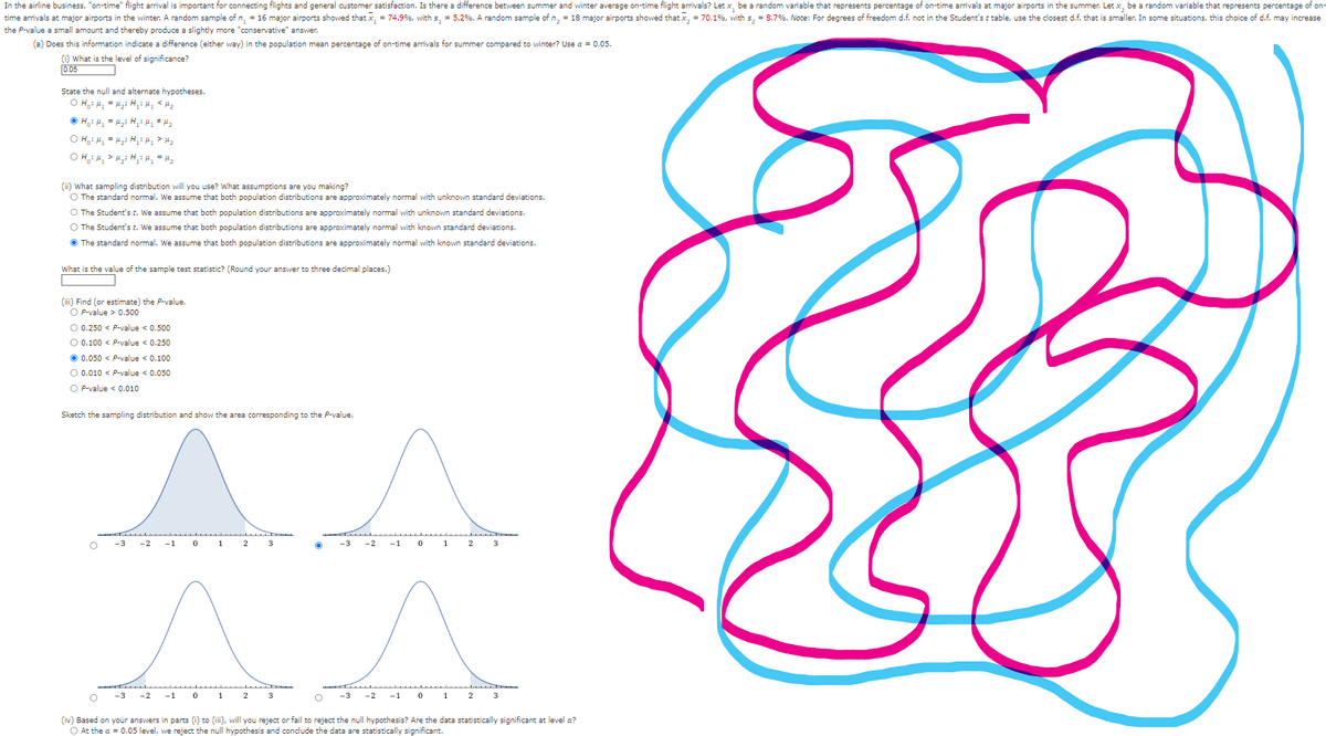 In the airline business, "on-time" flight arrival is important for connecting flights and general customer satisfaction. Is there a difference between summer and winter average on-time flight arrivals? Let x, be a random variable that represents percentage of on-time arrivals at major airports in the summer. Let x, be a random variable that represents percentage of on-
time arrivals at major airports in the winter. A random sample of n₁ = 16 major airports showed that x₁ = 74.9%, with s₁ = 5.2%. A random sample of n₂ = major airports showed that x2 = 70.1%, with s₂ = 8.7%. Note: For degrees of freedom d.f. not in the Student's t table, use the closest d.f. that is smaller. In some situations, this choice of d.f. may increase
the P-value a small amount and thereby produce a slightly more "conservative" answer.
(a) Does this information indicate a difference (either way) in the population mean percentage of on-time arrivals for summer compared to winter? Use α = 0.05.
(i) What is the level of significance?
0.05
State the null and alternate hypotheses.
OH H₁ = Hy Hy! Hy <Hz
H₁₁ =H₂ H₁: My #Hz
OH₁₁ = H₁: Hy » Hz
OHHHHH₂ = H₂
(ii) What sampling distribution will you use? What assumptions are you making?
The standard normal. We assume that both population distributions are approximately normal with unknown standard deviations.
O The Student's t. We assume that both population distributions are approximately normal with unknown standard deviations.
○ The Student's t. We assume that both population distributions are approximately normal with known standard deviations.
The standard normal. We assume that both population distributions are approximately normal with known standard deviations.
What is the value of the sample test statistic? (Round your answer to three decimal places.)
(iii) Find (or estimate) the P-value.
O P-value > 0.500
O 0.250 < P-value < 0.500
0.100 < P-value < 0.250
0.050
P-value <0.100
0.010 P-value < 0.050
OP-value <0.010
Sketch the sampling distribution and show the area corresponding to the P-value.
°
-3 -2 -1
0
1
3
-2
-1
0
1
2
3
-3
-1
0
1
2
3
O
-3 -2
0
2
(iv) Based on your answers in parts (i) to (iii), will you reject or fail to reject the null hypothesis? Are the data statistically significant at level a?
At the a = 0.05 level, we reject the null hypothesis and conclude the data are statistically significant.