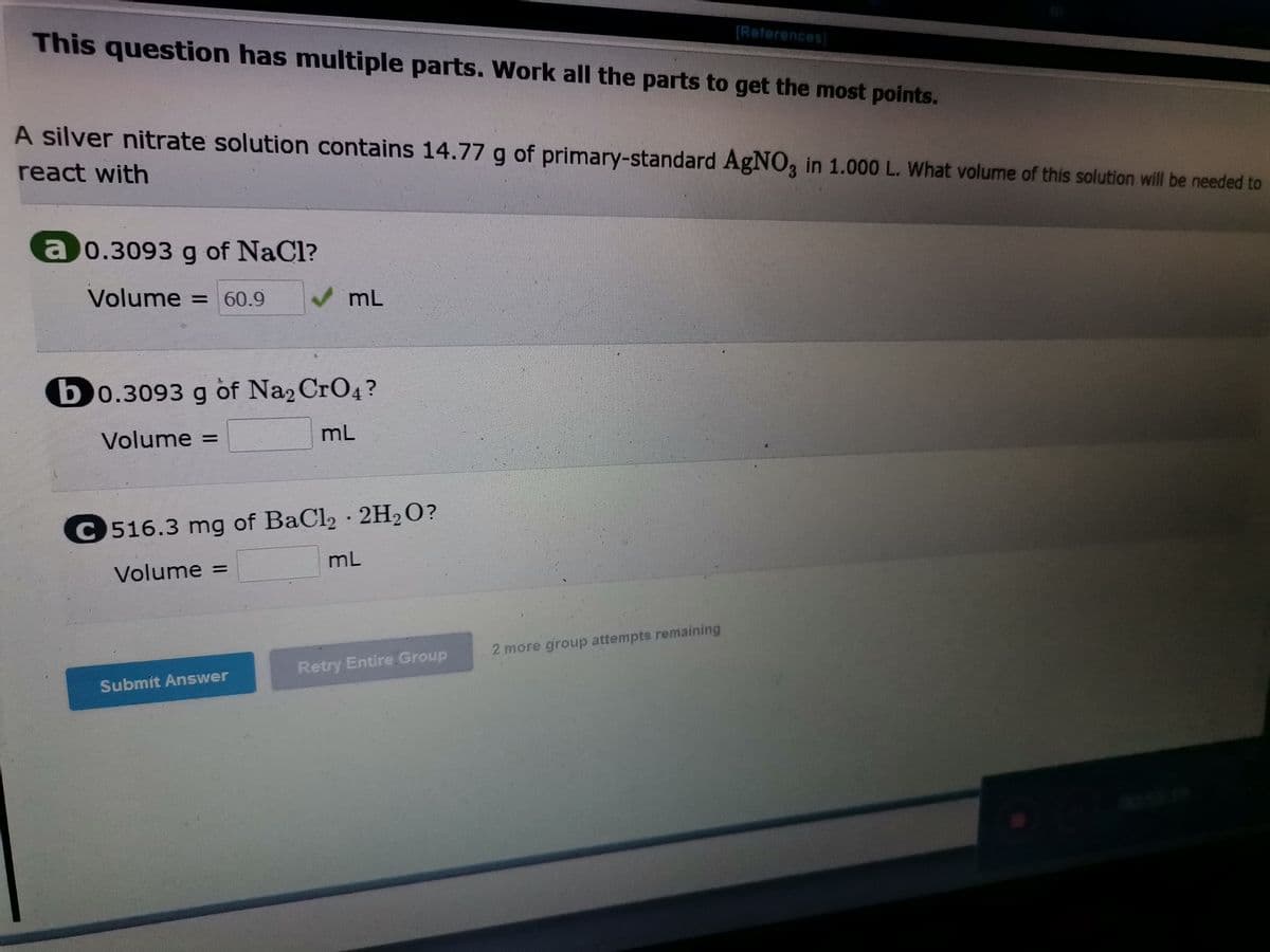 [References)
This question has multiple parts. Work all the parts to get the most points.
A silver nitrate solution contains 14.77 g of primary-standard AGNO, in 1.000 L. What volume of this solution will be needed to
react with
a 0.3093 g of NaCl?
Volume = 60.9
mL
b0.3093 g of Na2 CrO4?
Volume =
mL
C516.3 mg of BaCl2 · 2H2O?
mL
Volume =
2 more giroup attempts remaining
Retry Entire.Group
Submit Answer
