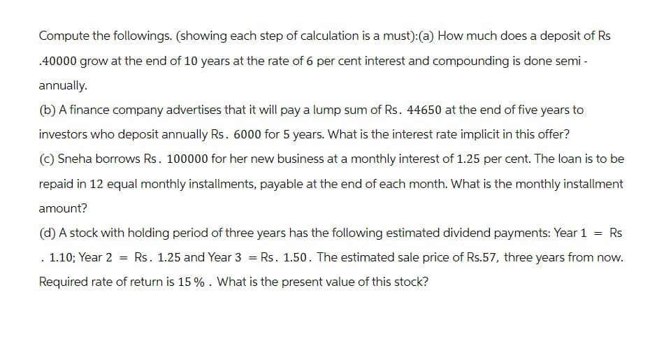 Compute the followings. (showing each step of calculation is a must): (a) How much does a deposit of Rs
.40000 grow at the end of 10 years at the rate of 6 per cent interest and compounding is done semi-
annually.
(b) A finance company advertises that it will pay a lump sum of Rs. 44650 at the end of five years to
investors who deposit annually Rs. 6000 for 5 years. What is the interest rate implicit in this offer?
(c) Sneha borrows Rs. 100000 for her new business at a monthly interest of 1.25 per cent. The loan is to be
repaid in 12 equal monthly installments, payable at the end of each month. What is the monthly installment
amount?
(d) A stock with holding period of three years has the following estimated dividend payments: Year 1 = Rs
==
1.10; Year 2 = Rs. 1.25 and Year 3 = Rs. 1.50. The estimated sale price of Rs.57, three years from now.
Required rate of return is 15 %. What is the present value of this stock?