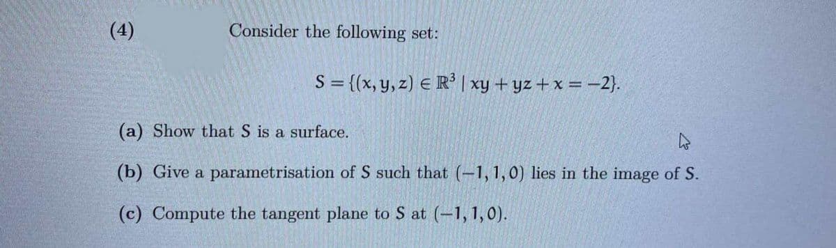 (4)
Consider the following set:
S = {(x, y, z) E R' | xy + yz + x =-2}.
(a) Show that S is a surface.
(b) Give a parametrisation of S such that (-1,1,0) lies in the image of S.
(c) Compute the tangent plane to S at (-1, 1, 0).
