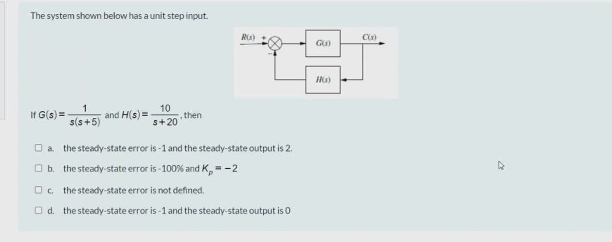 The system shown below has a unit step input.
R(s)
C(s)
G(s)
H(s)
If G(s) =
1
and H(s) =
10
then
s(s+5)
s+20
O a.
the steady-state error is -1 and the steady-state output is 2.
O b. the steady-state error is -100% and K, =-2
O c. the steady-state error is not defined.
O d. the steady-state error is -1 and the steady-state output is 0
