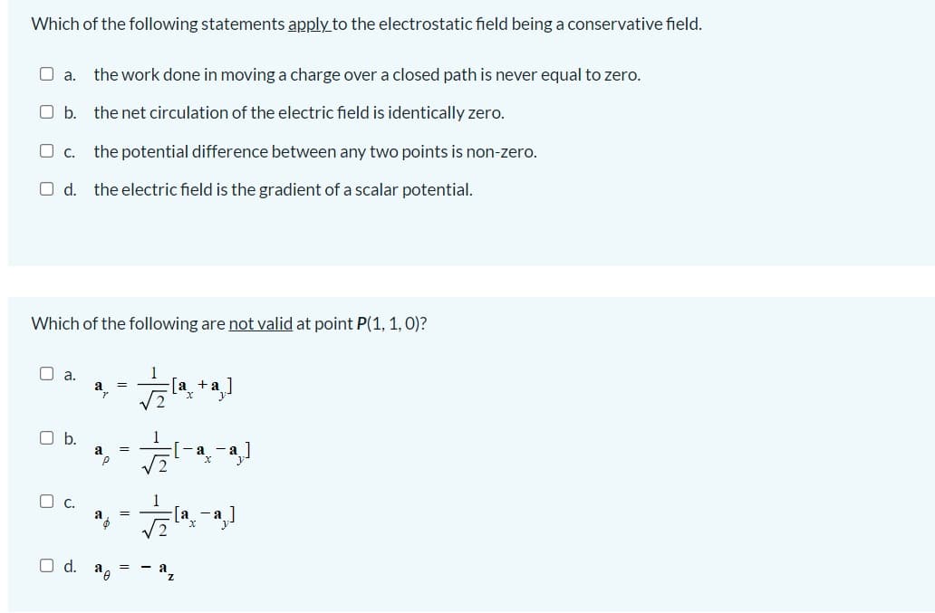 Which of the following statements apply to the electrostatic field being a conservative field.
O a.
the work done in moving a charge over a closed path is never equal to zero.
O b. the net circulation of the electric field is identically zero.
O c. the potential difference between any two points is non-zero.
O d. the electric field is the gradient of a scalar potential.
Which of the following are not valid at point P(1, 1, 0)?
O a.
a =
Га +я
Ob.
- a
O c.
1
a -
O d. a,
- a,
