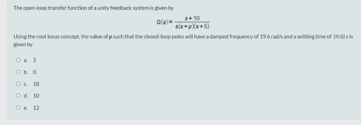 The open-loop transfer function of a unity feedback system is given by
s+ 10
G(s) =
s(s+p)(s+5)
Using the root locus concept, the value of p such that the closed-loop poles will have a damped frequency of 19.6 rad/s and a settling time of (4/6) s is
given by
O a. 5
O b. 0
Ос.
18
O d. 10
O .
12
