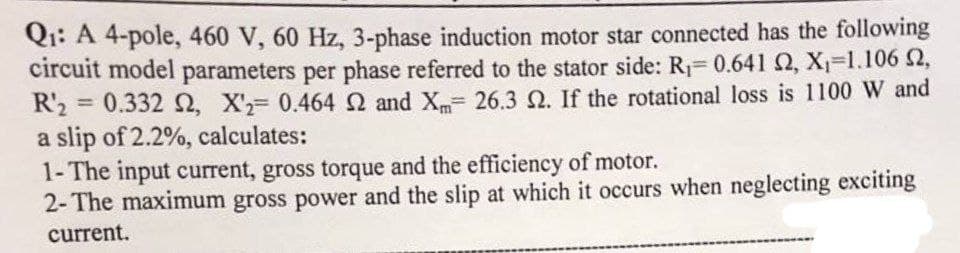 Q₁: A 4-pole, 460 V, 60 Hz, 3-phase induction motor star connected has the following
circuit model parameters per phase referred to the stator side: R₁= 0.641 S2, X₁-1.106 2,
R'2 = 0.332 2, X2= 0.464 2 and X= 26.3 2. If the rotational loss is 1100 W and
a slip of 2.2%, calculates:
1-The input current, gross torque and the efficiency of motor.
2-The maximum gross power and the slip at which it occurs when neglecting exciting
current.