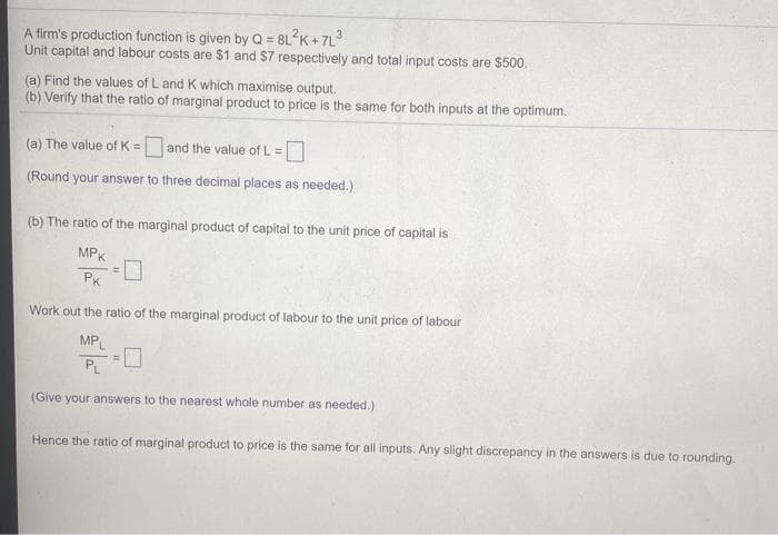 A firm's production function is given by Q = 8L K + 7L
Unit capital and labour costs are $1 and $7 respectively and total input costs are $500.
(a) Find the values of L and K which maximise output.
(b) Verify that the ratio of marginal product to price is the same for both inputs at the optimum.
(a) The value of K = and the value of L =
!!
(Round your answer to three decimal places as needed.)
(b) The ratio of the marginal product of capital to the unit price of capital is
MPK
PK
Work out the ratio of the marginal product of labour to the unit price of labour
MP
%3!
PL
(Give your answers to the nearest whole number as needed.)
Hence the ratio of marginal product to price is the same for all inputs. Any slight discrepancy in the answers is due to rounding.
