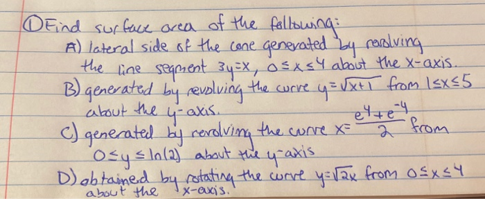 DEind surface acea of the fallsuing
A) lateral side of the cone generated y rving
the line segient 34=X, osxs4 about the x-axis.
B) generated by revolving the curre y=xti from Isxs5
about the
4-akis.
) generated by rerdving the corre x=
Osysln(2) about the y-axis
2 from

