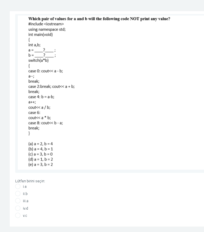 Which pair of values for a and b will the following code NOT print any value?
#include <iostream>
using namespace std;
int main(void)
{
int a,b;
_?
b =
switch(a*b)
{
case 0: cout<< a - b;
a
a-;
break;
case 2:break; cout<< a + b;
break;
case 4: b = a-b;
a++;
cout<< a / b;
case 6:
cout<< a* b;
case 8: cout<< b - a;
break;
}
(a) a = 2, b = 4
(b) a = 4, b = 1
(c) a = 3, b = 0
(d) a = 1, b = 2
(e) a = 3, b = 2
Lütfen birini seçin:
i.e
ii.b
iii.a
iv.d
V.C
OOO
