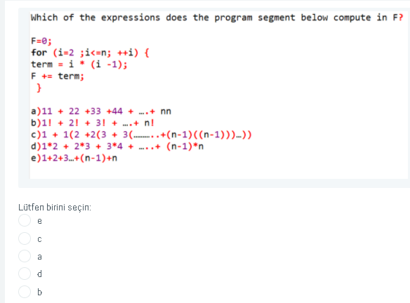 Which of the expressions does the program segment below compute in F?
F=e;
for (i=2 ;i<=n; ++i) {
term = i* (i -1);
F += term;
a)11 + 22 +33 +44 + ...+ nn
b)1! + 2! + 3! + ..+ n!
c)1 + 1(2 +2(3 + 3(..+(n-1)((n-1)))...)
d)1*2 + 2*3 + 3*4 + ...+ (n-1)*n
e)1+2+3.+(n-1)+n
Lütfen birini seçin:
e
a
b-
