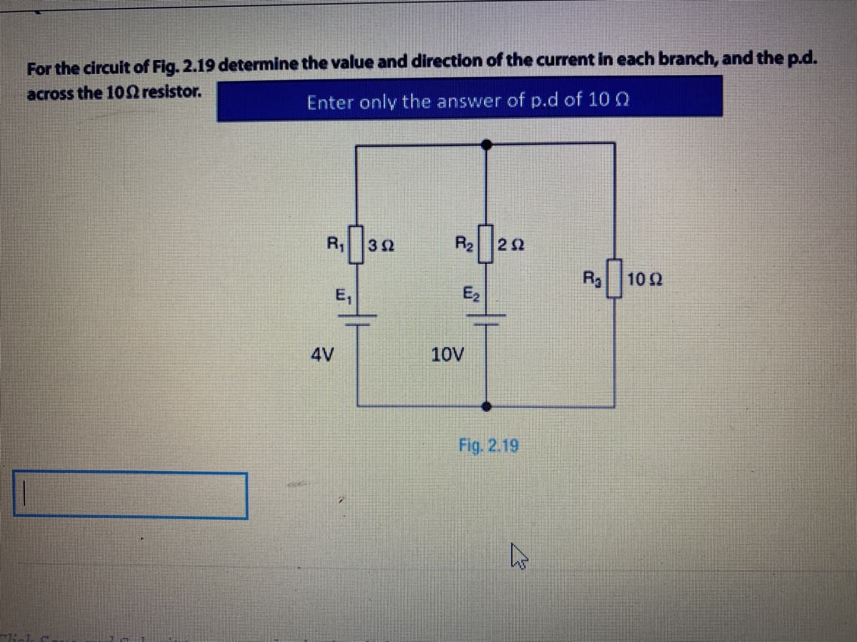 For the circuit of Fig. 2.19 determine the value and direction of the current in each branch, and the p.d.
across the 100 resistor.
Enter only the answer of p.d of 10 Q
R20
R
32
R3
102
E,
E2
4V
10V
Fig. 2.19
