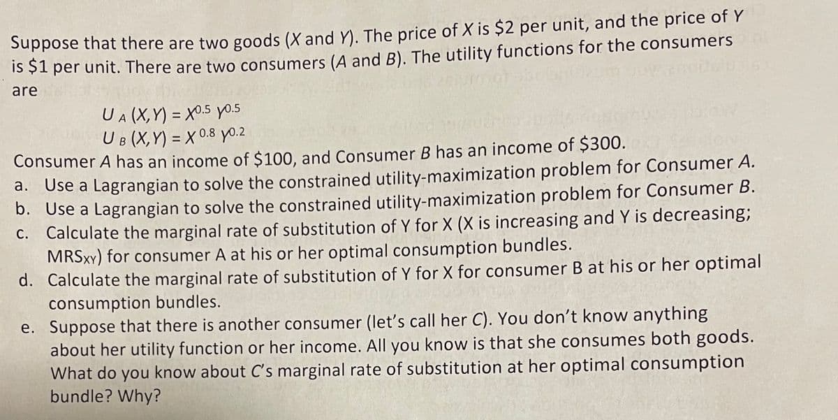 Suppose that there are two goods (X and Y). The price of X is $2 per unit, and the price of Y
IS SI per unit. There are two consumers (A and B). The utility functions for the consumers
are
U A(X,Y) = X0.5 yo.5
UB (X,Y) = X 0.8 yo.2
%3D
Consumer A has an income of $100, and Consumer B has an income of $300.
a. Use a Lagrangian to solve the constrained utility-maximization problem for Consumer A.
b. Use a Lagrangian to solve the constrained utility-maximization problem for Consumer B.
C. Calculate the marginal rate of substitution of Y for X (X is increasing and Y is decreasing;
MRSXY) for consumer A at his or her optimal consumption bundles.
d. Calculate the marginal rate of substitution of Y for X for consumer B at his or her optimal
consumption bundles.
e. Suppose that there is another consumer (let's call her C). You don't know anything
about her utility function or her income. All you know is that she consumes both goods.
What do you know about C's marginal rate of substitution at her optimal consumption
bundle? Why?
С.
