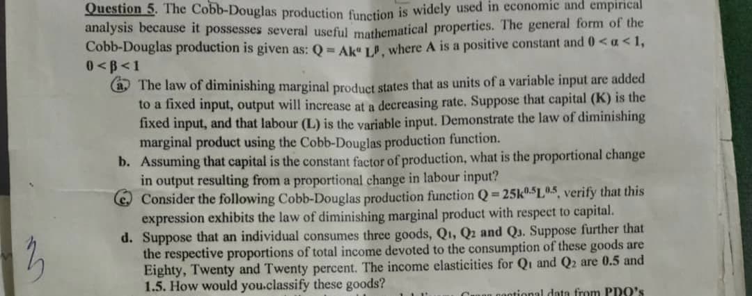 Question 5. The Cobb-Douglas production firnction is widely used in economic and empirical
analysis because it possesses several useful mathematical properties. The general form of the
Cobb-Douglas production is given as: Q = AkaL where A is a positive constant and 0< a<1,
0<B<1
(a The law of diminishing marginal product states that as units of a variable input are added
to a fixed input, output will increase at a decreasing rate. Suppose that capital (K) is the
fixed input, and that labour (L) is the variable input. Demonstrate the law of diminishing
marginal product using the Cobb-Douglas production function.
b. Assuming that capital is the constant factor of production, what is the proportional change
in output resulting from a proportional change in labour input?
Consider the following Cobb-Douglas production function Q 25k0.$L0.5, verify that this
expression exhibits the law of diminishing marginal product with respect to capital.
d. Suppose that an individual consumes three goods, Q1, Q2 and Q3. Suppose further that
the respective proportions of total income devoted to the consumption of these goods are
Eighty, Twenty and Twenty percent. The income elasticities for Qi and Q2 are 0.5 and
1.5. How would you.classify these goods?
Cunon contional data from PDO's
