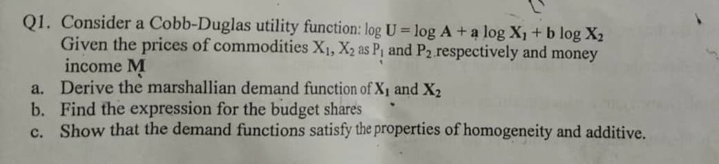 Q1. Consider a Cobb-Duglas utility function: log U = log A + a log X1 + b log X2
Given the prices of commodities X1, X2 as P, and P2 respectively and money
income M
a. Derive the marshallian demand function of X1 and X,
b. Find the expression for the budget shares
c. Show that the demand functions satisfy the properties of homogeneity and additive.
