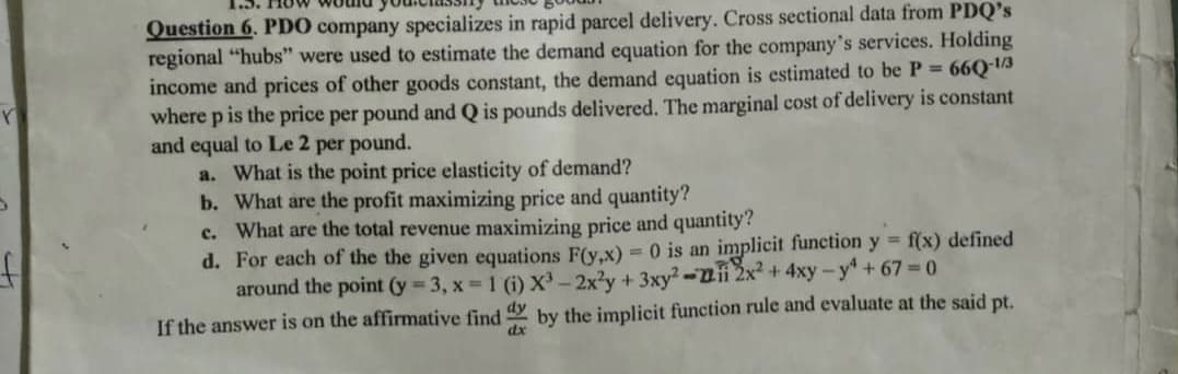 Question 6. PDO company specializes in rapid parcel delivery. Cross sectional data from PDQ's
regional "hubs" were used to estimate the demand equation for the company's services. Holding
income and prices of other goods constant, the demand equation is estimated to be P 66Q 1A
where p is the price per pound and Q is pounds delivered. The marginal cost of delivery is constant
and equal to Le 2 per pound.
a. What is the point price elasticity of demand?
b. What are the profit maximizing price and quantity?
c. What are the total revenue maximizing price and quantity?
d. For each of the the given equations F(y,x) =0 is an implicit function y f(x) defined
around the point (y 3, x 1 (i) X³-2x'y +3xy?-2ii 2x2 +4xy -y+ 67 0
If the answer is on the affirmative find by the implicit function rule and evaluate at the said pt.
dx
