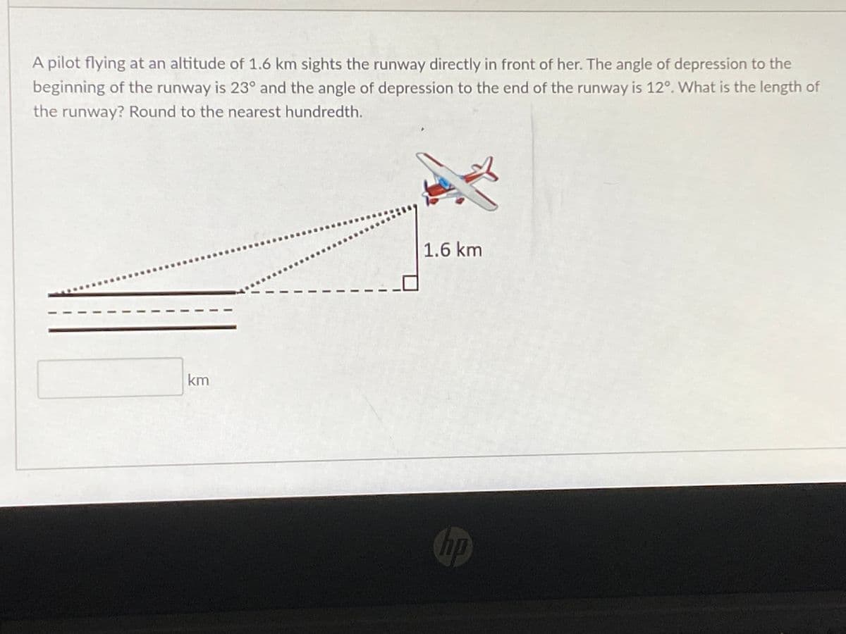 A pilot flying at an altitude of 1.6 km sights the runway directly in front of her. The angle of depression to the
beginning of the runway is 23° and the angle of depression to the end of the runway is 12°. What is the length of
the runway? Round to the nearest hundredth.
1.6 km
km
Chp
