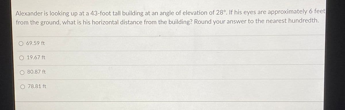 Alexander is looking up at a 43-foot tall building at an angle of elevation of 28°. If his eyes are approximately 6 feet
from the ground, what is his horizontal distance from the building? Round your answer to the nearest hundredth.
O 69.59 ft
O 19.67 ft
O 80.87 ft
O 78.81 ft
