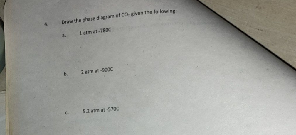 4.
Draw the phase diagram of CO2 given the following:
a.
1 atm at-780C
b.
2 atm at -900C
C.
5.2 atm at -570C
