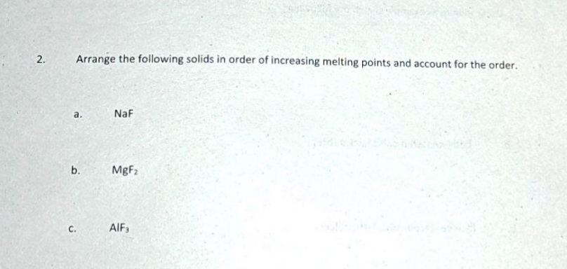 Arrange the following solids in order of increasing melting points and account for the order.
a.
NaF
b.
MgF2
C.
AIF3
2.
