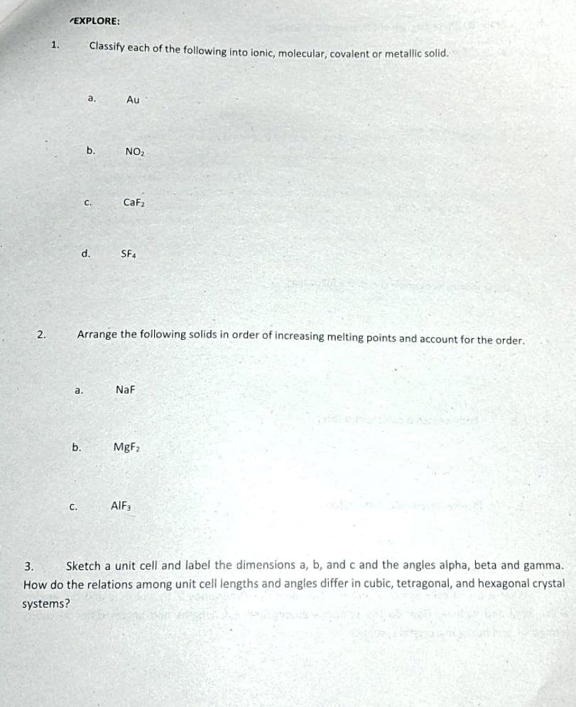 EXPLORE:
1.
Classify each of the following into ionic, molecular, covalent or metallic solid.
a.
Au
b.
NO2
C.
CaF,
d.
SF.
2.
Arrange the following solids in order of increasing melting points and account for the order.
a.
NaF
b.
MgF2
C.
AIF3
Sketch a unit cell and label the dimensions a, b, and c and the angles alpha, beta and gamma.
How do the relations among unit cell lengths and angles differ in cubic, tetragonal, and hexagonal crystal
3.
systems?
