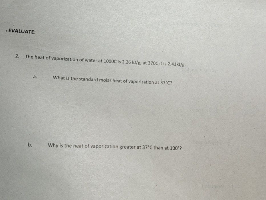 EVALUATE:
2.
The heat of vaporization of water at 1000C is 2.26 kJ/g; at 370C it is 2.41kJ/g.
a,
What is the standard molar heat of vaporization at 37 C?
b.
Why is the heat of vaporization greater at 37°C than at 100 ?
