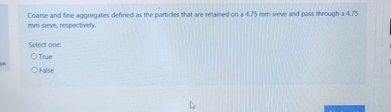 Coarse and fine aggregates defined as the particles that are retained on a 4.75 mm sieve and pass through a 4.75
mm sieve, respectively.
Select one:
O True
on
O False
