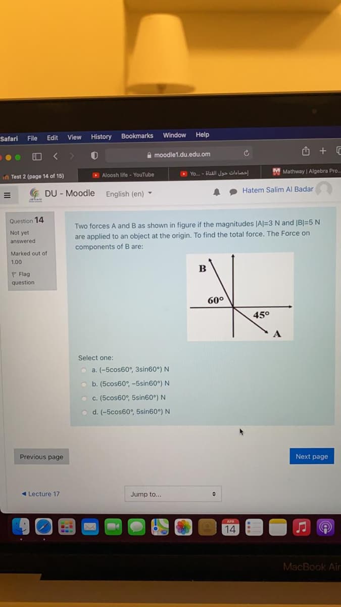 Safari
Edit
View
History
Bookmarks
Window
Help
File
A moodle1.du.edu.om
O Yo. - BUAJI J olelas
M Mathway | Algebra Pro.
in Test
(page 14 of 15)
D Aloosh life - YouTube
Hatem Salim Al Badar
G DU - Moodle
English (en) -
Question 14
Two forces A and B as shown in figure if the magnitudes |A|=3 N and |B|=5 N
are applied to an object at the origin. To find the total force. The Force on
Not yet
answered
components of B are:
Marked out of
1.00
P Flag
question
60°
45°
Select one:
O a. (-5cos60°, 3sin60°) N
O b. (5cos60°, -5sin60°) N
O c. (5cos60°, 5sin60°) N
o d. (-5cos60°, 5sin60°) N
Previous page
Next page
4 Lecture 17
Jump to...
APR
14
MacBook Air
