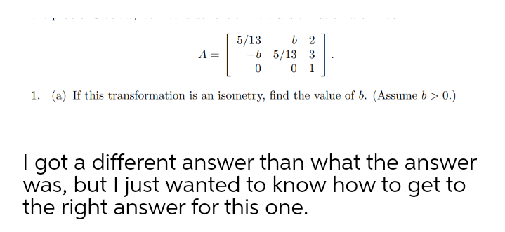 b 2
-b 5/13 3
0 1
5/13
A =
1. (a) If this transformation is an isometry, find the value of b. (Assume b > 0.)
I got a different answer than what the answer
was, but I just wanted to know how to get to
the right answer for this one.
