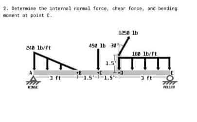 2. Determine the internal normal force, shear force, and bending
moment at point C.
1250 lb
450 lb 30
240 lb/ft
180 lb/ft
1.5
E
3 ft
•C
1.5+1.5
3 ft
HINGE
ROLLEH
