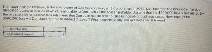 Don Juan, a single taxpayer, is the sole owner of DJ's Incorporated, an S Corporation. In 2022, DJ's Incorporated incurred a massive
$600,000 business loss, all of which is allocable to Don Juan as the sole shareholder. Assume that the $600,000 loss is not limited by
the basis, at-risk, or passive loss rules, and that Don Juan has no other business income or business losses. How much of the
$600,000 loss will Don Juan be able to deduct this year? What happens to any loss not deducted this year?
Deductible loss
Loss carried forward