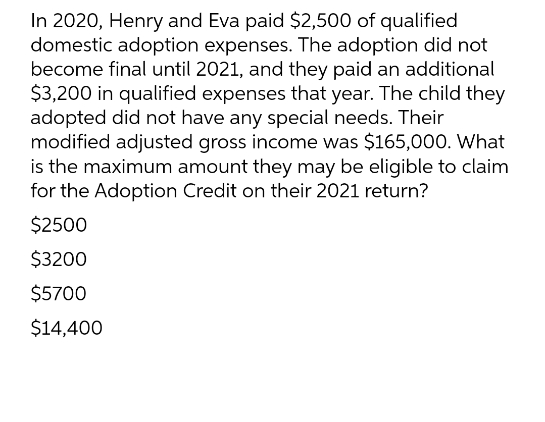 In 2020, Henry and Eva paid $2,500 of qualified
domestic adoption expenses. The adoption did not
become final until 2021, and they paid an additional
$3,200 in qualified expenses that year. The child they
adopted did not have any special needs. Their
modified adjusted gross income was $165,000. What
is the maximum amount they may be eligible to claim
for the Adoption Credit on their 2021 return?
$2500
$3200
$5700
$14,400