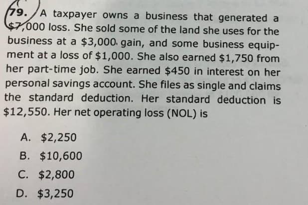 (79. A taxpayer owns a business that generated a
$7,000 loss. She sold some of the land she uses for the
business at a $3,000. gain, and some business equip-
ment at a loss of $1,000. She also earned $1,750 from
her part-time job. She earned $450 in interest on her
personal savings account. She files as single and claims
the standard deduction. Her standard deduction is
$12,550. Her net operating loss (NOL) is
A. $2,250
B. $10,600
C. $2,800
D. $3,250