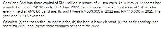 Gemilang Bhd has share capital of RM1 million in shares of 25 sen each. At 31 May 2022 shares had
a market value of RM1.10 each. On 1 June 2022, the company makes a right issue of 1 shares for
every 4 held at RM0.60 per share. Its profit were RM500,000 in 2022 and RM440,000 in 2021. The
year-end is 30 November.
Calculate (a) the theoretical ex-rights price; (b) the bonus issue element; (c) the basic earnings per
share for 2021; and (d) the basic earnings per share for 2022.