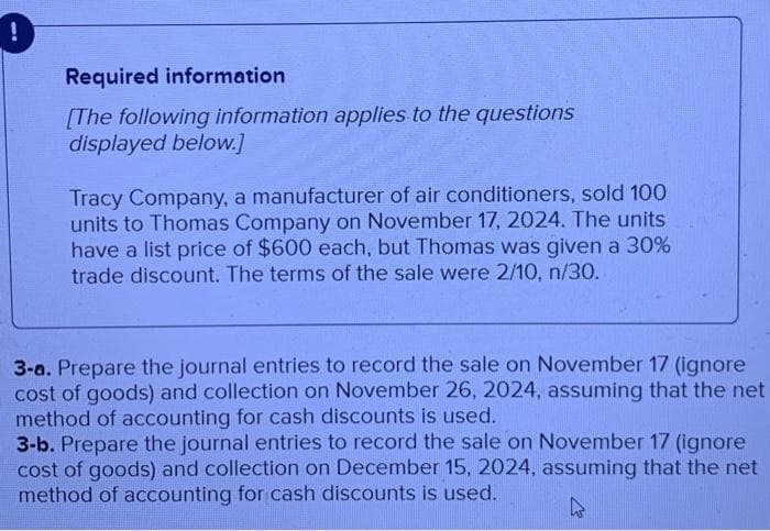 Required information
[The following information applies to the questions
displayed below.]
Tracy Company, a manufacturer of air conditioners, sold 100
units to Thomas Company on November 17, 2024. The units
have a list price of $600 each, but Thomas was given a 30%
trade discount. The terms of the sale were 2/10, n/30.
3-a. Prepare the journal entries to record the sale on November 17 (ignore
cost of goods) and collection on November 26, 2024, assuming that the net
method of accounting for cash discounts is used.
3-b. Prepare the journal entries to record the sale on November 17 (ignore
cost of goods) and collection on December 15, 2024, assuming that the net
method of accounting for cash discounts is used.