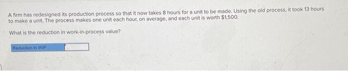 A firm has redesigned its production process so that it now takes 8 hours for a unit to be made. Using the old process, it took 13 hours
to make a unit. The process makes one unit each hour, on average, and each unit is worth $1,500.
What is the reduction in work-in-process value?
Reduction in WIP