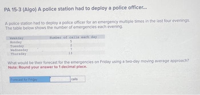 PA 15-3 (Algo) A police station had to deploy a police officer...
A police station had to deploy a police officer for an emergency multiple times in the last four evenings.
The table below shows the number of emergencies each evening.
Weekday
Monday
Tuesday
Wednesday
Thursday
Number of calls each day.
5
2
7
13
What would be their forecast for the emergencies on Friday using a two-day moving average approach?
Note: Round your answer to 1 decimal place.
Forecast for Friday
calls