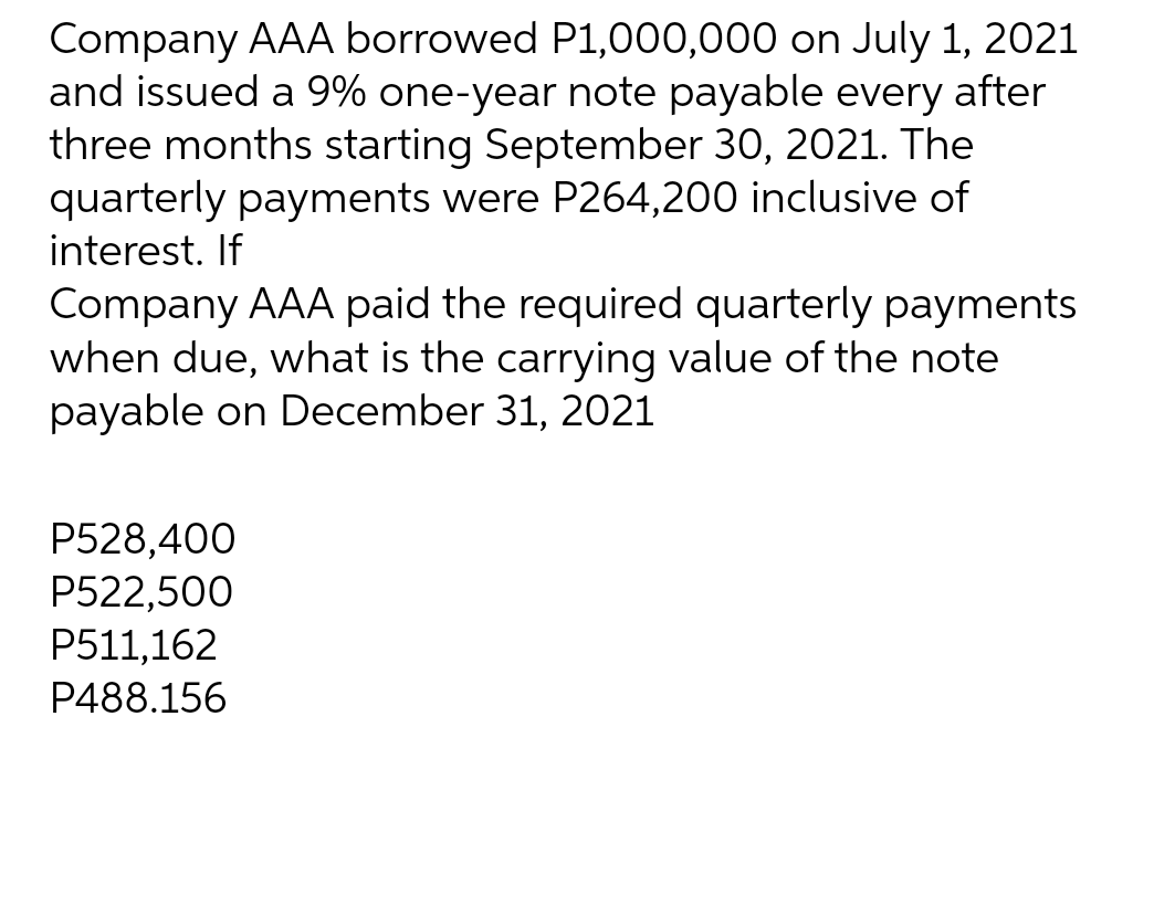 Company AAA borrowed P1,000,000 on July 1, 2021
and issued a 9% one-year note payable every after
three months starting September 30, 2021. The
quarterly payments were P264,200 inclusive of
interest. If
Company AAA paid the required quarterly payments
when due, what is the carrying value of the note
payable on December 31, 2021
P528,400
P522,500
P511,162
P488.156