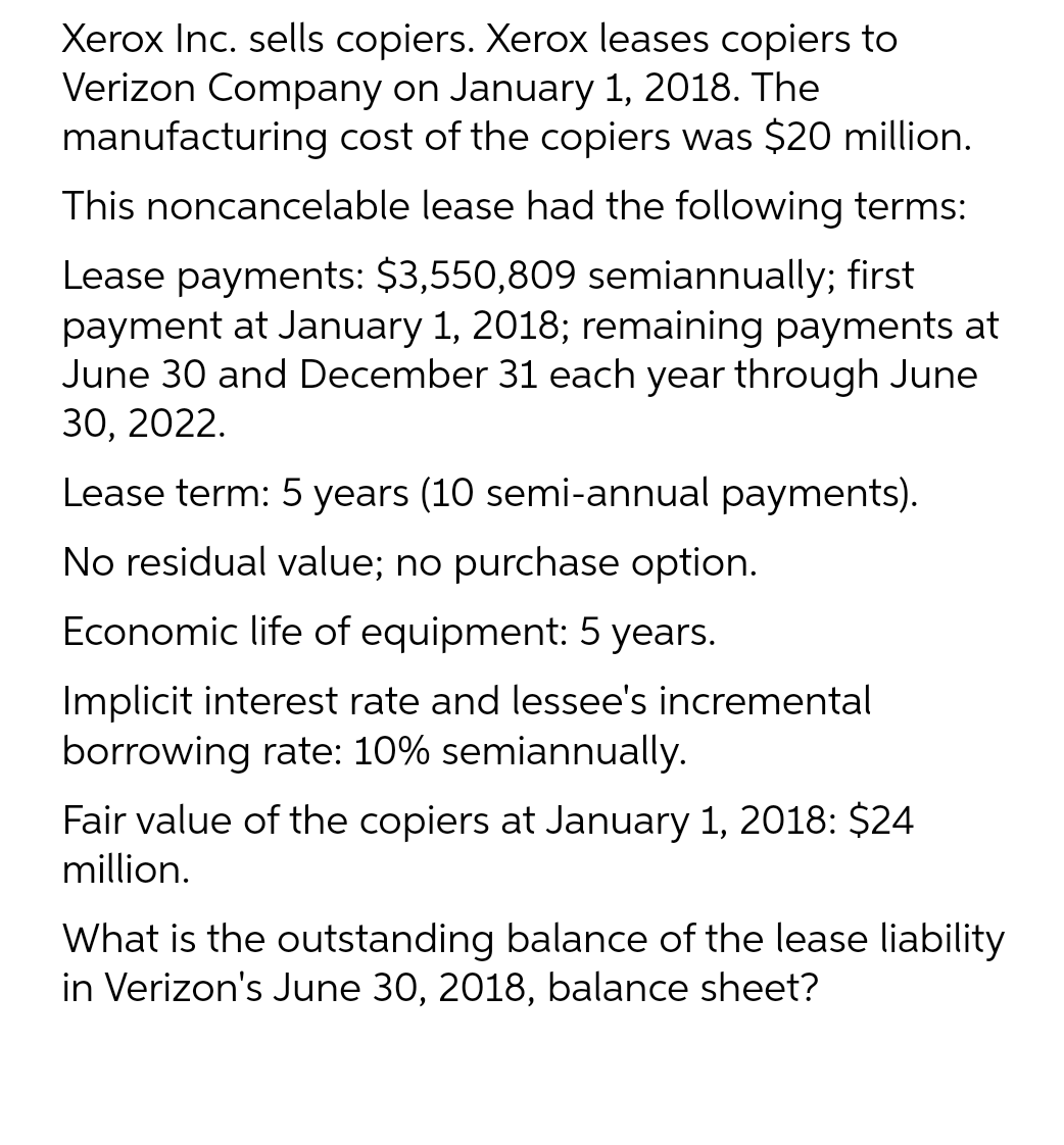 Xerox Inc. sells copiers. Xerox leases copiers to
Verizon Company on January 1, 2018. The
manufacturing cost of the copiers was $20 million.
This noncancelable lease had the following terms:
Lease payments: $3,550,809 semiannually; first
payment at January 1, 2018; remaining payments at
June 30 and December 31 each year through June
30, 2022.
Lease term: 5 years (10 semi-annual payments).
No residual value; no purchase option.
Economic life of equipment: 5 years.
Implicit interest rate and lessee's incremental
borrowing rate: 10% semiannually.
Fair value of the copiers at January 1, 2018: $24
million.
What is the outstanding balance of the lease liability
in Verizon's June 30, 2018, balance sheet?