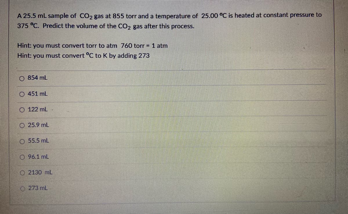 A 25.5 mL sample of CO, gas at 855 torr and a temperature of 25.00 °C is heated at constant pressure to
375 °C. Predict the volume of the CO2 gas after this process.
Hint: you must convert torr to atm 760 torr = 1 atm
Hint: you must convert °C to K by adding 273
O 854 mL
O 451 mL
O 122 mL
O 25.9 mL
O 55.5 mL
O 96.1 mL
O 2130 mL
O 273 mL
