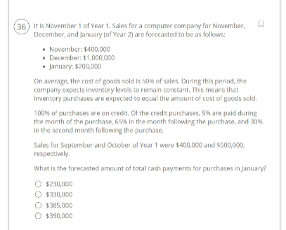 (36) It is November 1 of Year 1. Sales for a computer company for November, W
December, and January (of Year 2) are forecasted to be as follows:
November: $400,000
• December: $1,000,000
• January: $200,000
On average, the cost of goods sold is 50% of sales. During this period, the
company expects inventory levels to remain constant. This means that
inventory purchases are expected to equal the amount of cost of goods sold.
100% of purchases are on credit. Of the credit purchases, 5% are paid during
the month of the purchase, 65% in the month following the purchase, and 30%
in the second month following the purchase.
Sales for September and October of Year 1 were $400,000 and $500,000,
respectively.
What is the forecasted amount of total cash payments for purchases in January?
$230,000
O $330,000
O $385,000
O $390,000