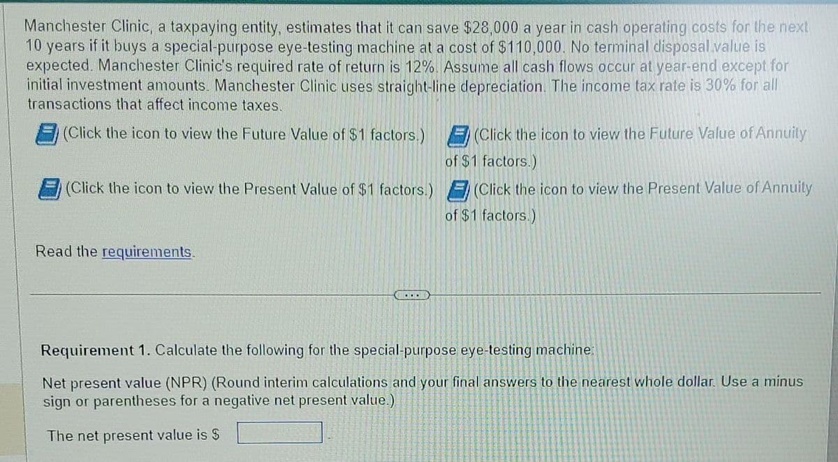 Manchester Clinic, a taxpaying entity, estimates that it can save $28,000 a year in cash operating costs for the next
10 years if it buys a special-purpose eye-testing machine at a cost of $110,000. No terminal disposal value is
expected. Manchester Clinic's required rate of return is 12%. Assume all cash flows occur at year-end except for
initial investment amounts. Manchester Clinic uses straight-line depreciation. The income tax rate is 30% for all
transactions that affect income taxes.
(Click the icon to view the Future Value of $1 factors.)
(Click the icon to view the Present Value of $1 factors.)
Read the requirements.
(Click the icon to view the Future Value of Annuity
of $1 factors.)
(Click the icon to view the Present Value of Annuity
of $1 factors.)
Requirement 1. Calculate the following for the special-purpose eye-testing machine:
Net present value (NPR) (Round interim calculations and your final answers to the nearest whole dollar. Use a minus
sign or parentheses for a negative net present value.)
The net present value is $