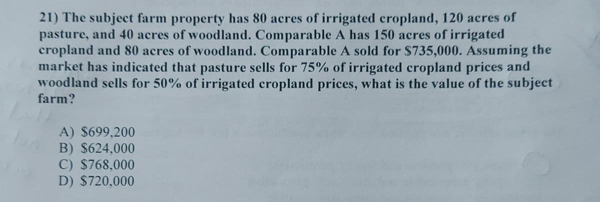 21) The subject farm property has 80 acres of irrigated cropland, 120 acres of
pasture, and 40 acres of woodland. Comparable A has 150 acres of irrigated
cropland and 80 acres of woodland. Comparable A sold for $735,000. Assuming the
market has indicated that pasture sells for 75% of irrigated cropland prices and
woodland sells for 50% of irrigated cropland prices, what is the value of the subject
farm?
A) $699,200
B) $624,000
C) $768,000
D) $720,000