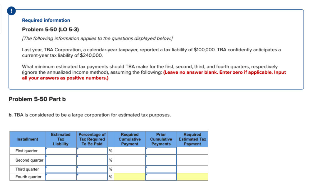 !
Required information
Problem 5-50 (LO 5-3)
[The following information applies to the questions displayed below.]
Last year, TBA Corporation, a calendar-year taxpayer, reported a tax liability of $100,000. TBA confidently anticipates a
current-year tax liability of $240,000.
What minimum estimated tax payments should TBA make for the first, second, third, and fourth quarters, respectively
(ignore the annualized income method), assuming the following: (Leave no answer blank. Enter zero if applicable. Input
all your answers as positive numbers.)
Problem 5-50 Part b
b. TBA is considered to be a large corporation for estimated tax purposes.
Installment
First quarter
Second quarter
Third quarter
Fourth quarter
Estimated
Tax
Liability
Percentage of
Tax Required
To Be Paid
%
%
%
%
Required
Cumulative
Payment
Prior
Cumulative
Payments
Required
Estimated Tax
Payment