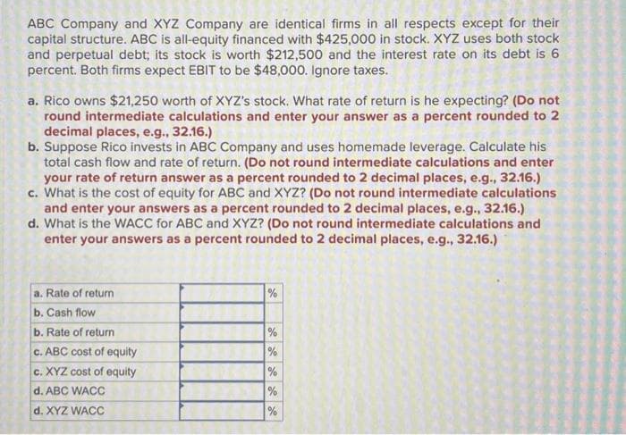 ABC Company and XYZ Company are identical firms in all respects except for their
capital structure. ABC is all-equity financed with $425,000 in stock. XYZ uses both stock
and perpetual debt; its stock is worth $212,500 and the interest rate on its debt is 6
percent. Both firms expect EBIT to be $48,000. Ignore taxes.
a. Rico owns $21,250 worth of XYZ's stock. What rate of return is he expecting? (Do not
round intermediate calculations and enter your answer as a percent rounded to 2
decimal places, e.g., 32.16.)
b. Suppose Rico invests in ABC Company and uses homemade leverage. Calculate his
total cash flow and rate of return. (Do not round intermediate calculations and enter
your rate of return answer as a percent rounded to 2 decimal places, e.g., 32.16.)
c. What is the cost of equity for ABC and XYZ? (Do not round intermediate calculations
and enter your answers as a percent rounded to 2 decimal places, e.g., 32.16.)
d. What is the WACC for ABC and XYZ? (Do not round intermediate calculations and
enter your answers as a percent rounded to 2 decimal places, e.g., 32.16.)
a. Rate of return
b. Cash flow
b. Rate of return
c. ABC cost of equity
c. XYZ cost of equity
d. ABC WACC
d. XYZ WACC
%
20 de de
%
%
%
de Le
%
%