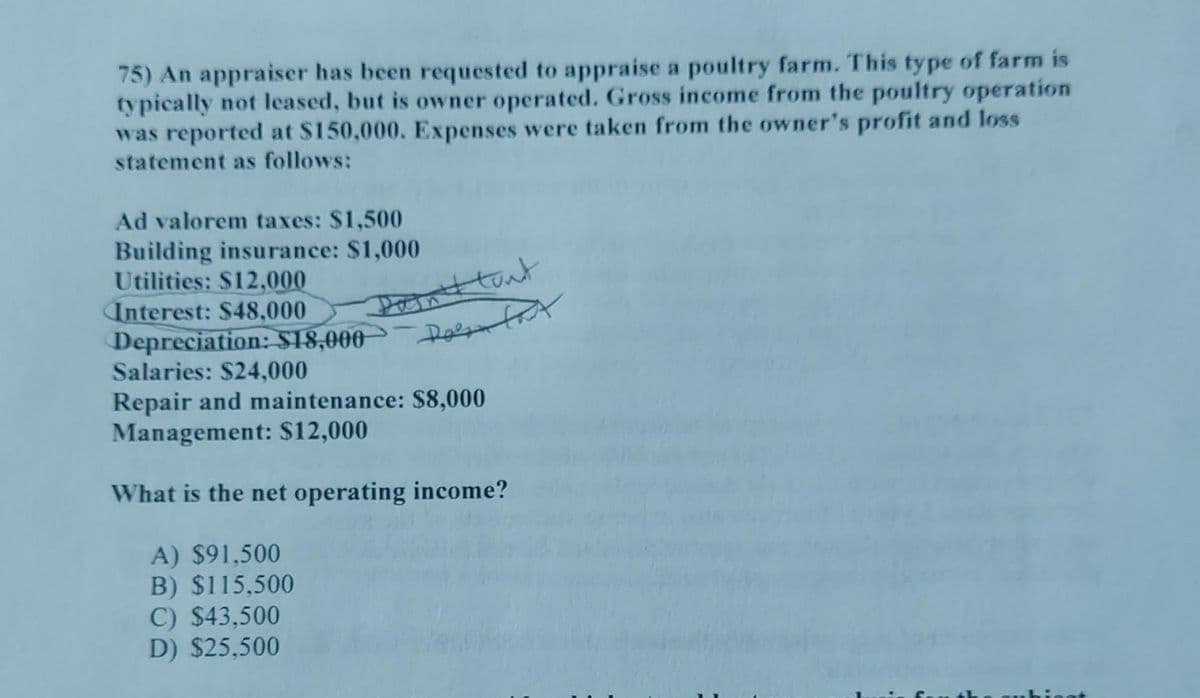 75) An appraiser has been requested to appraise a poultry farm. This type of farm is
typically not leased, but is owner operated. Gross income from the poultry operation
was reported at $150,000. Expenses were taken from the owner's profit and loss
statement as follows:
Ad valorem taxes: $1,500
Building insurance: $1,000
Utilities: $12,000
Interest: $48,000
Dain't tout
Depreciation: $18,000 Dolan fax
Salaries: $24,000
Repair and maintenance: $8,000
Management: $12,000
What is the net operating income?
A) $91,500
B) $115,500
C) $43,500
D) $25,500