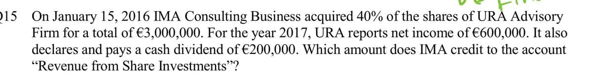 15 On January 15, 2016 IMA Consulting Business acquired 40% of the shares of URA Advisory
Firm for a total of €3,000,000. For the year 2017, URA reports net income of €600,000. It also
declares and pays a cash dividend of €200,000. Which amount does IMA credit to the account
"Revenue from Share Investments"?