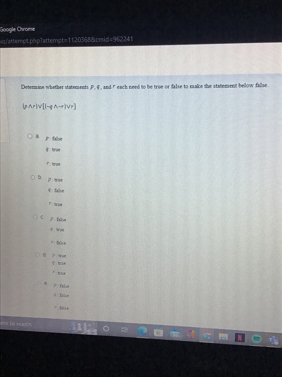 Google Chrome
iz/attempt.php?attempt=1120368&cmid=962241
Determine whether statements P. q, and each need to be true or false to make the statement below false.
(par)v[(-qA-)vr]
O a. p: false
Ob.
ere to search
9: true
7: true
Od.
P: true
q: false
OC. p: false
q: true
e
P: true
7": false
P:true
g: true
7: true
P: false
9: false
": false
O
Et
0
1994