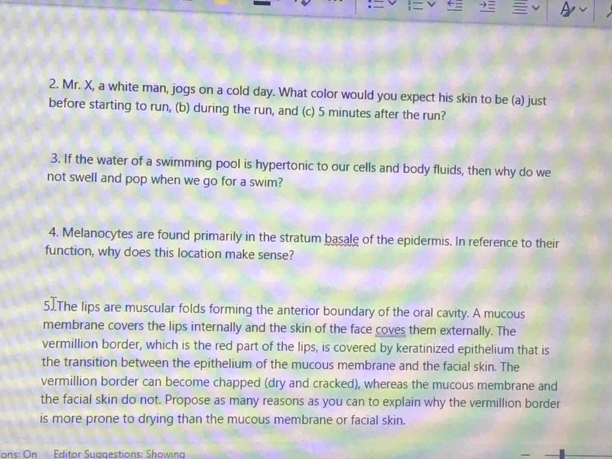 ons: On
=Y
lif
!!!!
2. Mr. X, a white man, jogs on a cold day. What color would you expect his skin to be (a) just
before starting to run, (b) during the run, and (c) 5 minutes after the run?
3. If the water of a swimming pool is hypertonic to our cells and body fluids, then why do we
not swell and pop when we go for a swim?
Editor Suggestions: Showing
4. Melanocytes are found primarily in the stratum basale of the epidermis. In reference to their
function, why does this location make sense?
5. The lips are muscular folds forming the anterior boundary of the oral cavity. A mucous
membrane covers the lips internally and the skin of the face coves them externally. The
vermillion border, which is the red part of the lips, is covered by keratinized epithelium that is
the transition between the epithelium of the mucous membrane and the facial skin. The
vermillion border can become chapped (dry and cracked), whereas the mucous membrane and
the facial skin do not. Propose as many reasons as you can to explain why the vermillion border
is more prone to drying than the mucous membrane or facial skin.